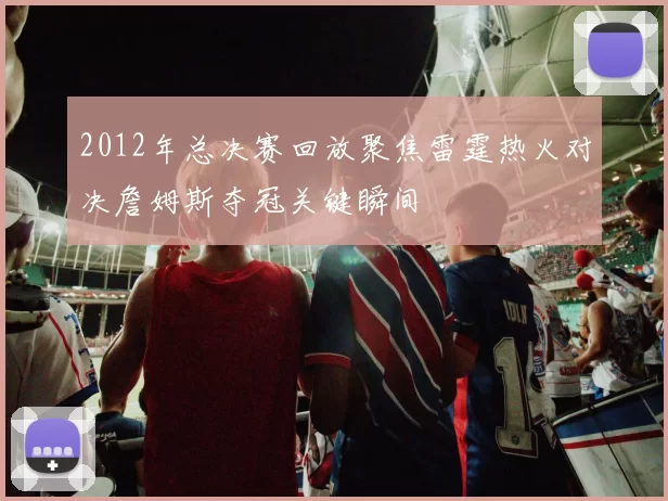 2012年总决赛回放聚焦雷霆热火对决詹姆斯夺冠关键瞬间