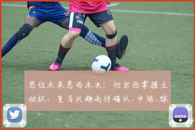 恩佐未来悬而未决：切尔西掌握主动权，皇马兴趣尚待确认_中场_球员_维蒂尼亚