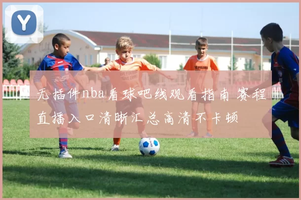 无插件nba看球吧线观看指南 赛程直播入口清晰汇总高清不卡顿