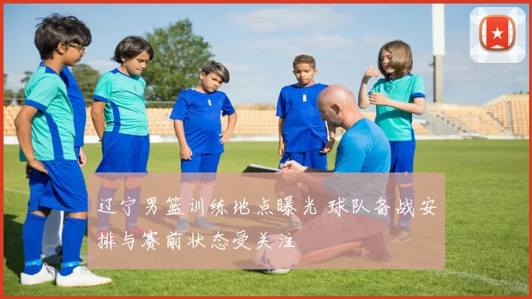 辽宁男篮训练地点曝光 球队备战安排与赛前状态受关注