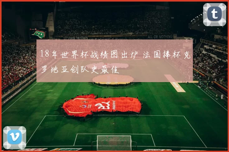 18年世界杯战绩图出炉 法国捧杯克罗地亚创队史最佳