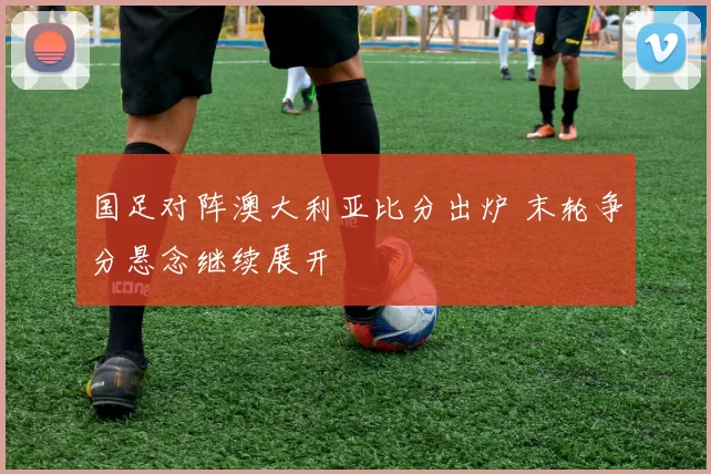 国足对阵澳大利亚比分出炉 末轮争分悬念继续展开