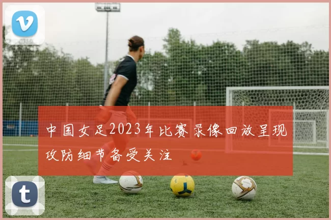 中国女足2023年比赛录像回放呈现攻防细节备受关注