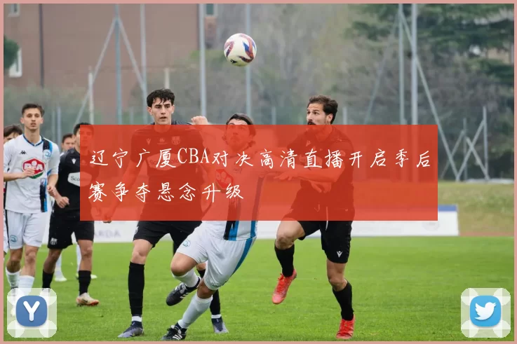 辽宁广厦CBA对决高清直播开启季后赛争夺悬念升级