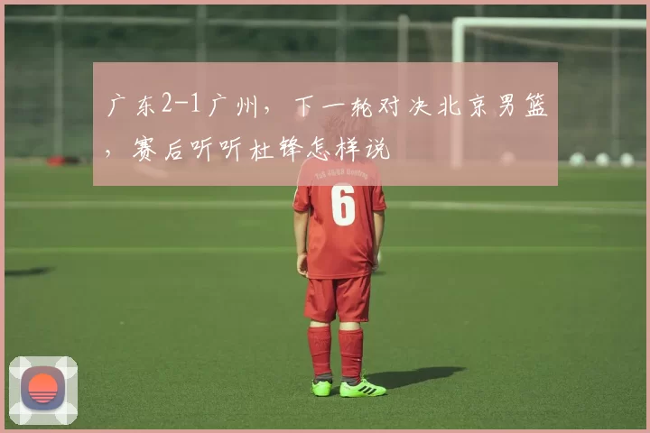 广东2-1广州，下一轮对决北京男篮，赛后听听杜锋怎样说