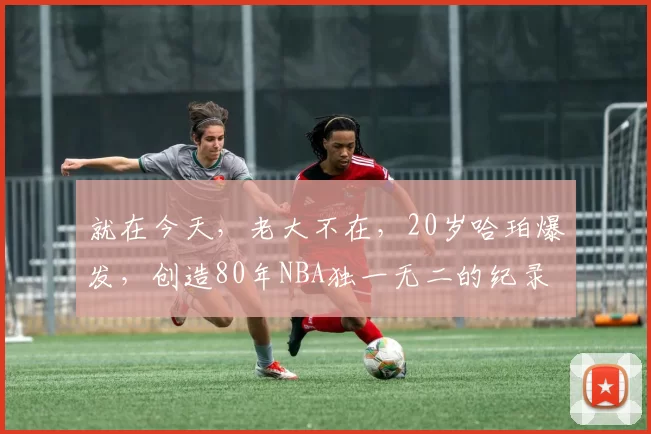 就在今天，老大不在，20岁哈珀爆发，创造80年NBA独一无二的纪录