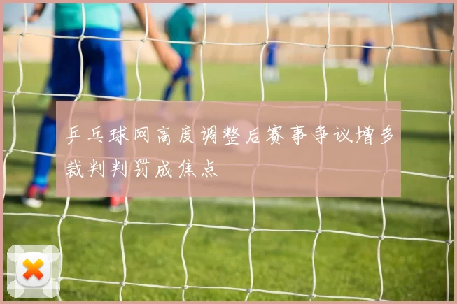 乒乓球网高度调整后赛事争议增多裁判判罚成焦点