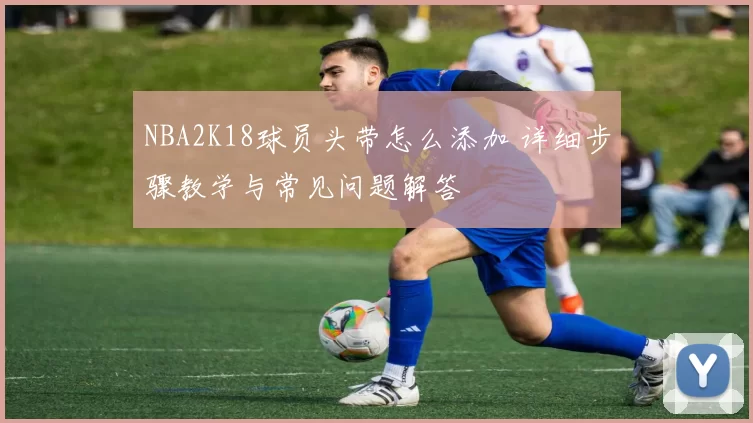 NBA2K18球员头带怎么添加 详细步骤教学与常见问题解答