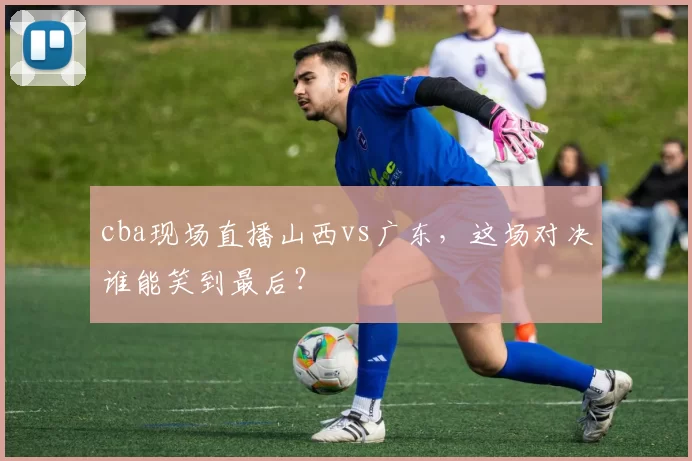 cba现场直播山西vs广东，这场对决谁能笑到最后？