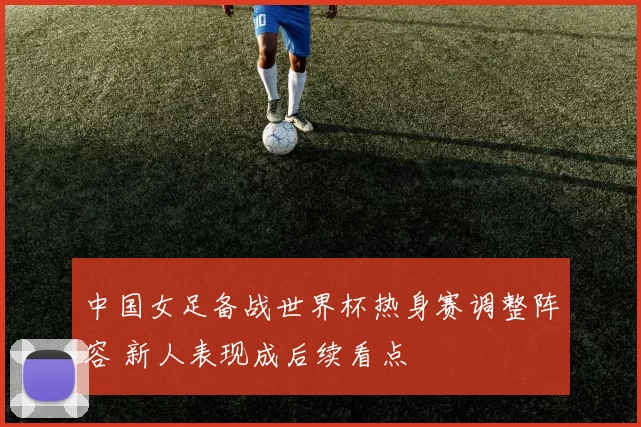 中国女足备战世界杯热身赛调整阵容 新人表现成后续看点