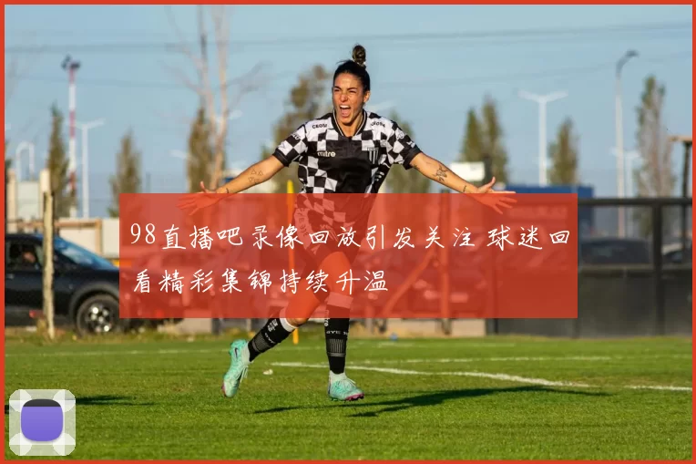 98直播吧录像回放引发关注 球迷回看精彩集锦持续升温