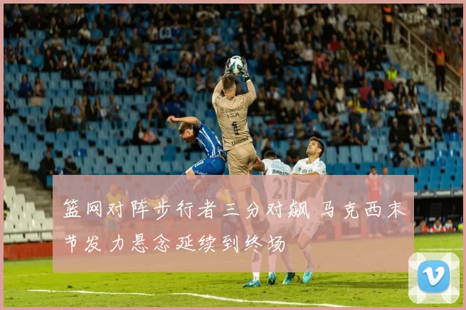 篮网对阵步行者三分对飙 马克西末节发力悬念延续到终场