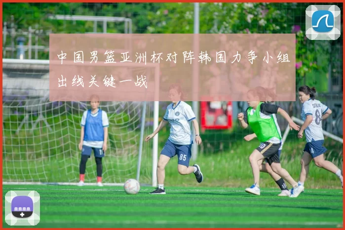 中国男篮亚洲杯对阵韩国力争小组出线关键一战