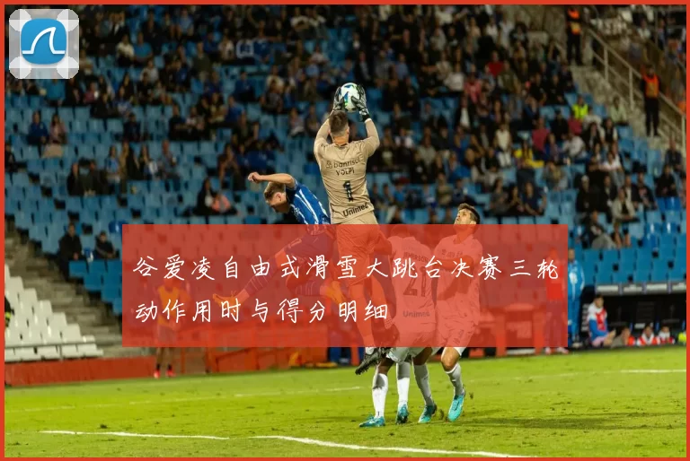 谷爱凌自由式滑雪大跳台决赛三轮动作用时与得分明细