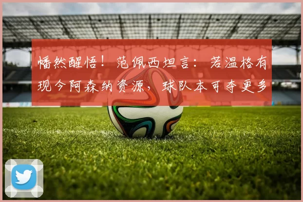 幡然醒悟！范佩西坦言：若温格有现今阿森纳资源，球队本可夺更多冠军_阵容_实力派_资金