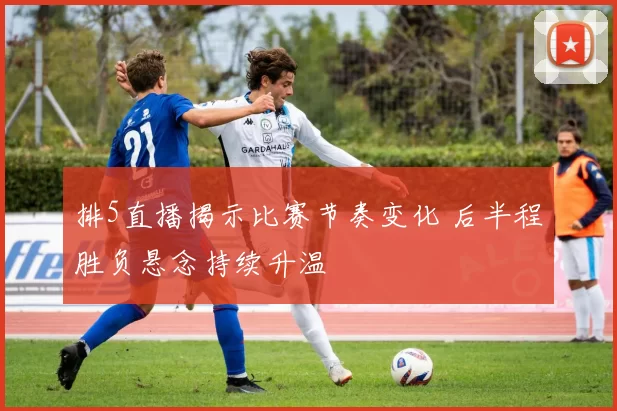 排5直播揭示比赛节奏变化 后半程胜负悬念持续升温