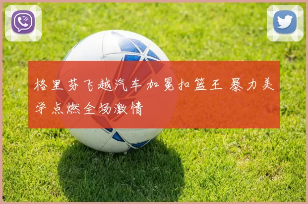 格里芬飞越汽车加冕扣篮王 暴力美学点燃全场激情