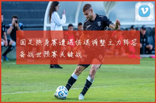 国足热身赛遭遇伤退调整主力阵容备战世预赛关键战