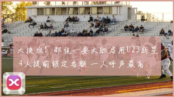 大换血！邵佳一要大胆启用U23新星 4人提前锁定名额 一人呼声最高