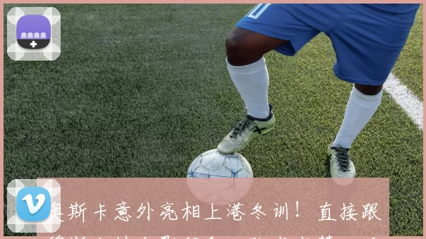 奥斯卡意外亮相上港冬训!直接跟穆斯卡特合影留念,队友点赞欢迎_维塔尔_亚冠_海港