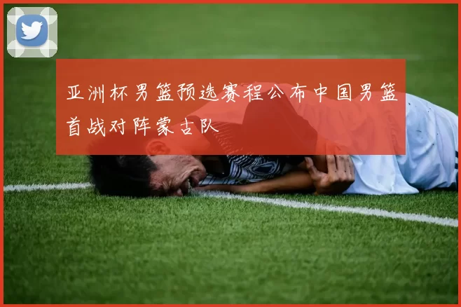 亚洲杯男篮预选赛程公布中国男篮首战对阵蒙古队