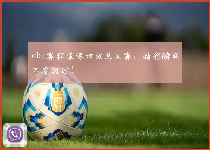 cba赛程录像回放总决赛，精彩瞬间不容错过！