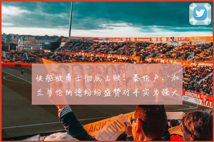 快船被勇士彻底击败！泰伦卢、加兰与伦纳德纷纷盛赞对手实力强大！_比赛_雷蒙德·格林_1