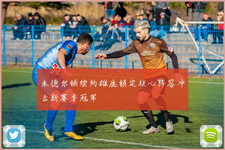 米德尔顿续约雄鹿锁定核心阵容冲击新赛季冠军