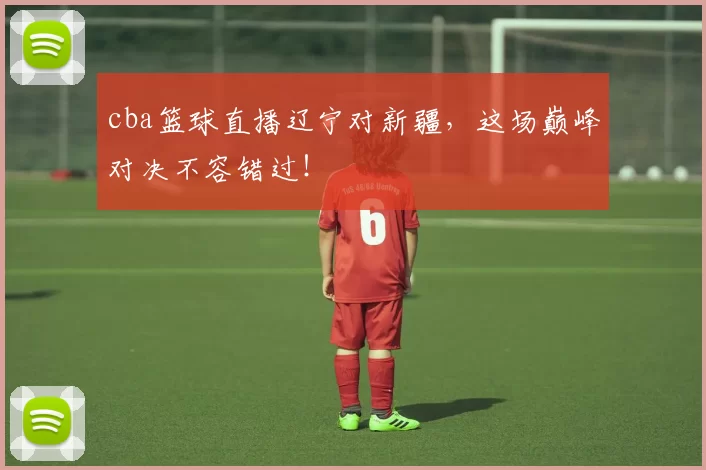 cba篮球直播辽宁对新疆，这场巅峰对决不容错过！