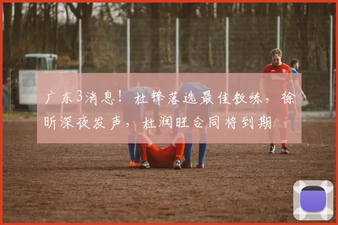 广东3消息！杜锋落选最佳教练，徐昕深夜发声，杜润旺合同将到期
