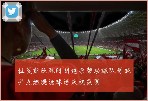拉莫斯欧冠时刻绝杀帮助球队晋级并点燃现场球迷庆祝氛围