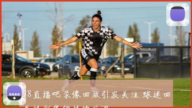 98直播吧录像回放引发关注 球迷回看精彩集锦持续升温