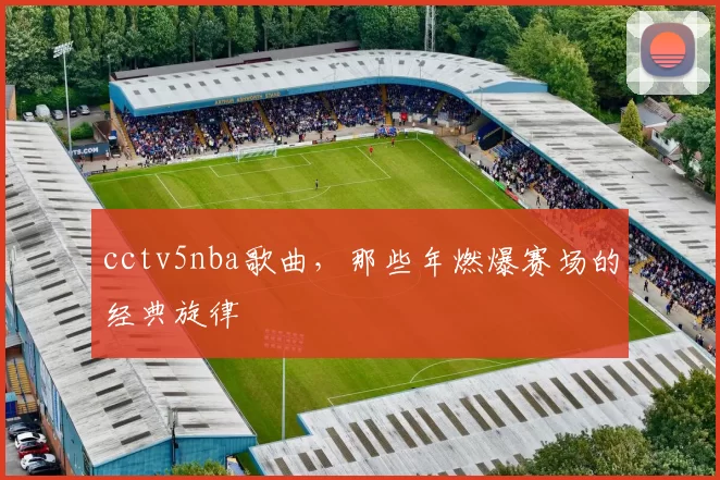 cctv5nba歌曲，那些年燃爆赛场的经典旋律