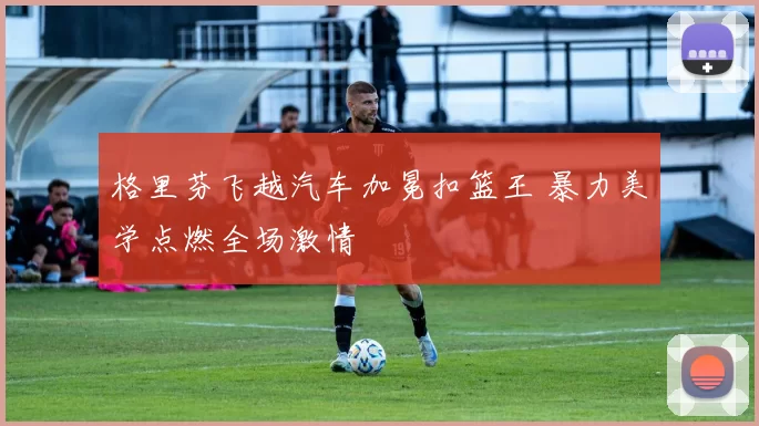 格里芬飞越汽车加冕扣篮王 暴力美学点燃全场激情