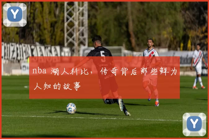 nba 湖人科比，传奇背后那些鲜为人知的故事