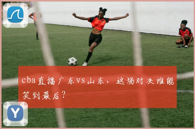 cba直播广东vs山东，这场对决谁能笑到最后？