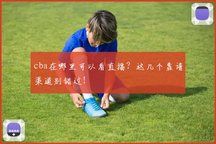cba在哪里可以看直播？这几个靠谱渠道别错过！
