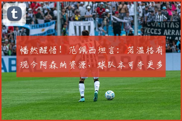 幡然醒悟！范佩西坦言：若温格有现今阿森纳资源，球队本可夺更多冠军_阵容_实力派_资金