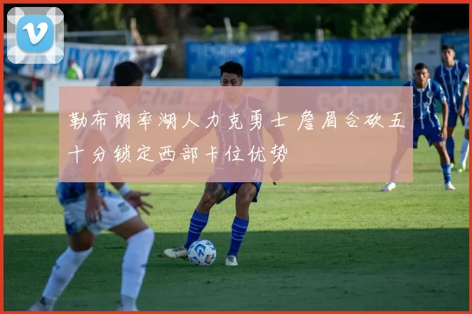 勒布朗率湖人力克勇士 詹眉合砍五十分锁定西部卡位优势