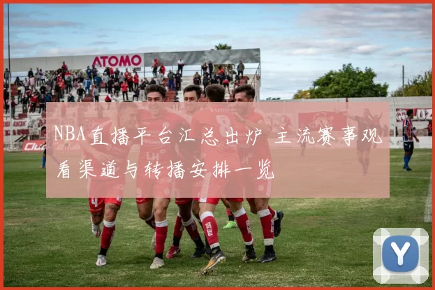 NBA直播平台汇总出炉 主流赛事观看渠道与转播安排一览