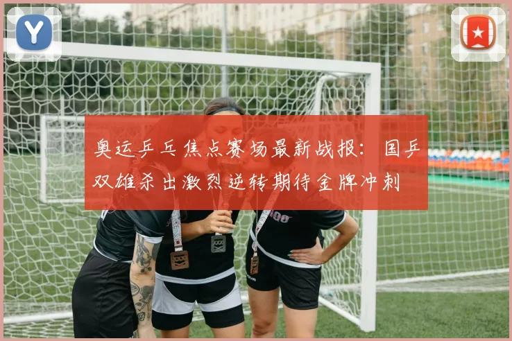 奥运乒乓焦点赛场最新战报：国乒双雄杀出激烈逆转期待金牌冲刺