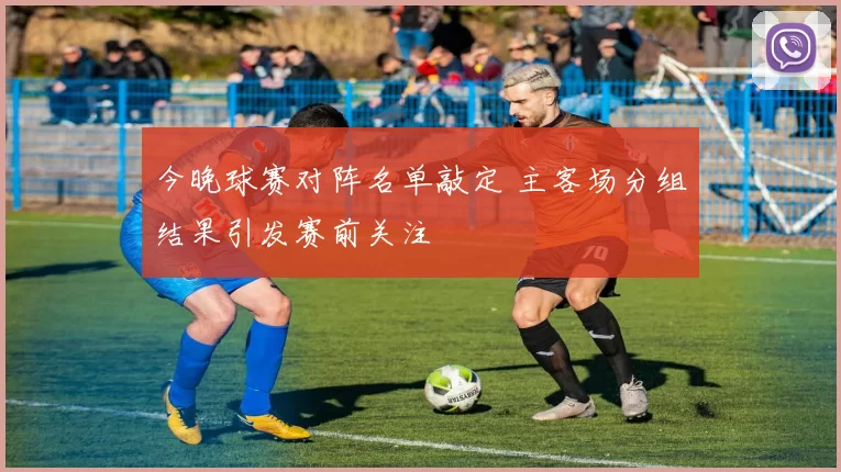 今晚球赛对阵名单敲定 主客场分组结果引发赛前关注