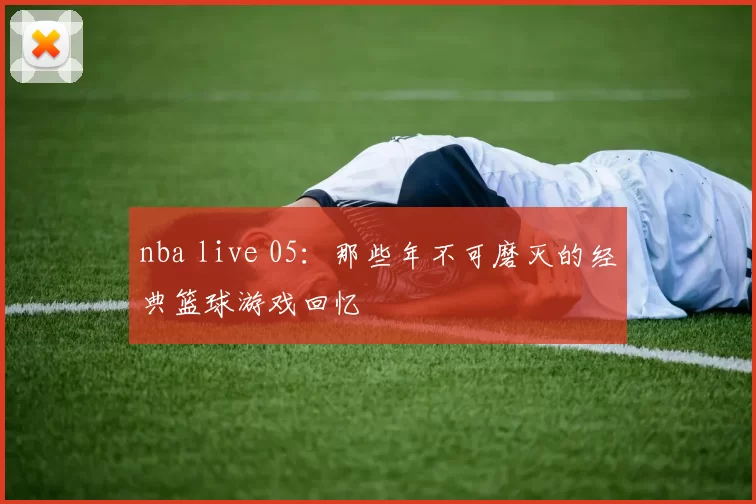 nba live 05：那些年不可磨灭的经典篮球游戏回忆