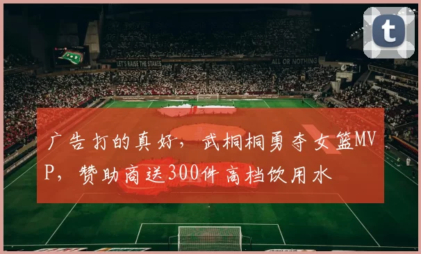 广告打的真好，武桐桐勇夺女篮MVP，赞助商送300件高档饮用水
