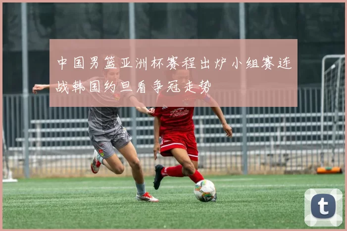 中国男篮亚洲杯赛程出炉小组赛连战韩国约旦看争冠走势