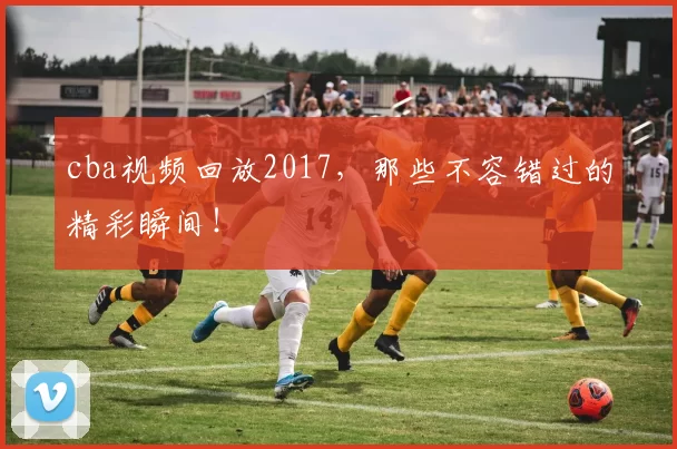 cba视频回放2017，那些不容错过的精彩瞬间！