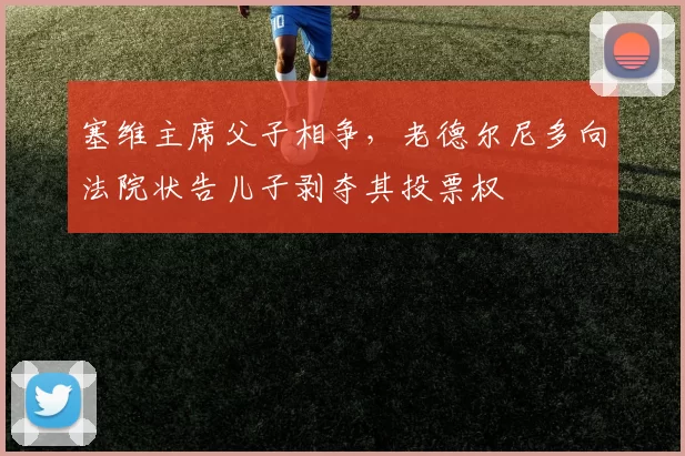 塞维主席父子相争,老德尔尼多向法院状告儿子剥夺其投票权