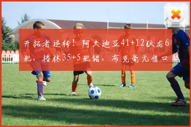 开拓者逆转！阿夫迪亚41+12狄龙6犯，格林35+5犯错，布克毫无借口