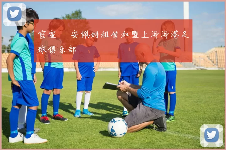 官宣 •安佩姆租借加盟上海海港足球俱乐部