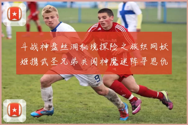 斗战神盘丝洞秘境探险之旅织网妖姬携武圣兄弟共闯神魔迷阵寻恩仇